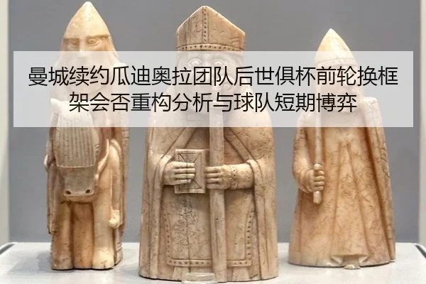 曼城续约瓜迪奥拉团队后世俱杯前轮换框架会否重构分析与球队短期博弈